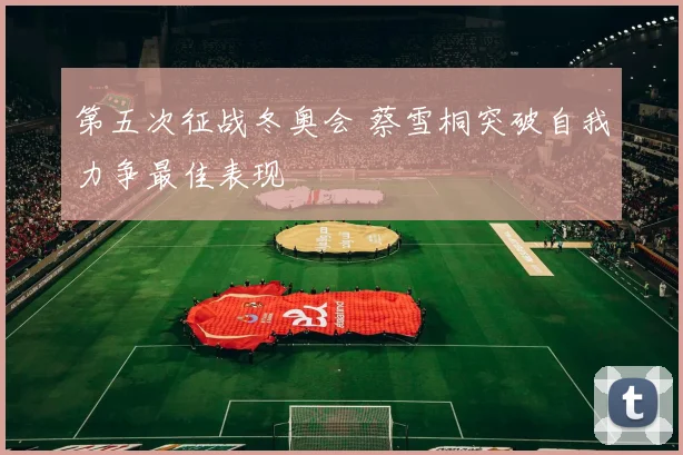 第五次征战冬奥会 蔡雪桐突破自我力争最佳表现