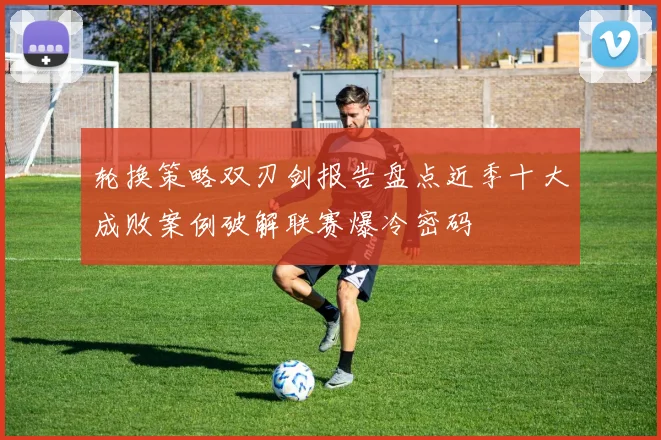 轮换策略双刃剑报告盘点近季十大成败案例破解联赛爆冷密码